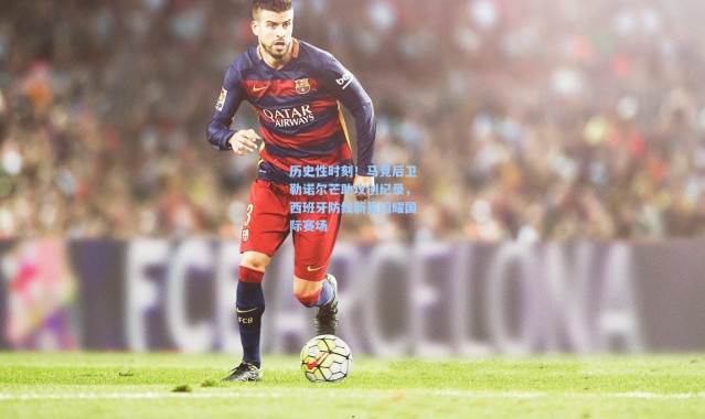 历史性时刻！马竞后卫勒诺尔芒助攻创纪录，西班牙防线新星闪耀国际赛场