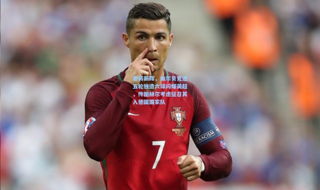 老将新辉，维尔贝克近五轮独造六球闪耀英超，传图赫尔考虑征召其入德国国家队