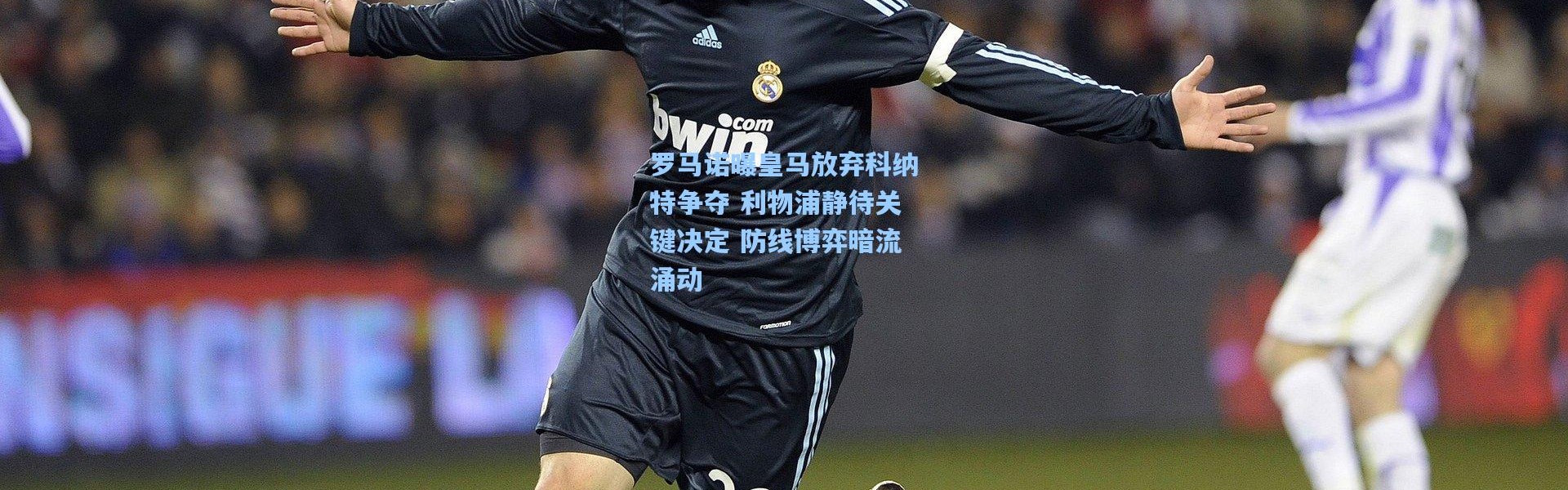 罗马诺曝皇马放弃科纳特争夺 利物浦静待关键决定 防线博弈暗流涌动