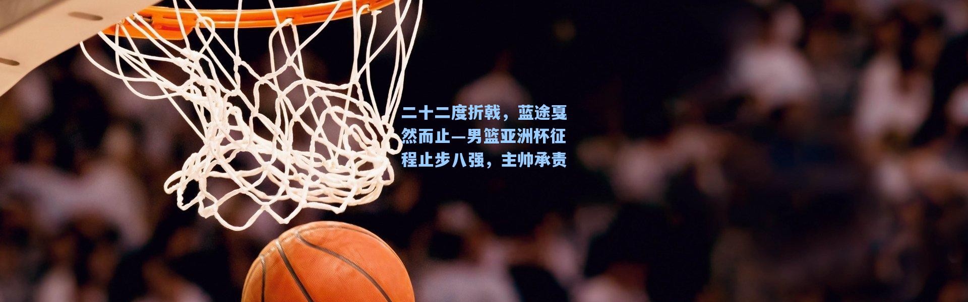 二十二度折戟，蓝途戛然而止—男篮亚洲杯征程止步八强，主帅承责