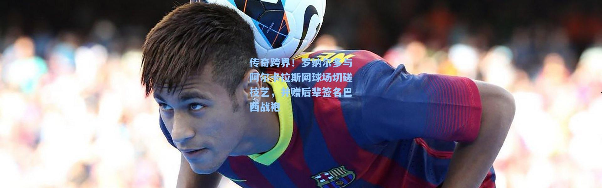 传奇跨界！罗纳尔多与阿尔卡拉斯网球场切磋技艺，并赠后辈签名巴西战袍