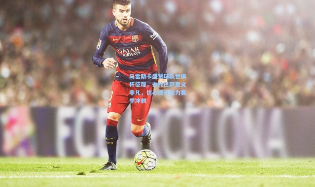 马雷斯卡盛赞球队世俱杯征程，击败巴萨意义非凡，信心提升助力赛季冲刺