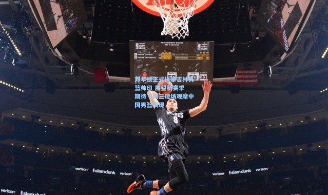 邓华德正式执掌吉林男篮帅印 展望新赛季 期待下周三现场观摩中国男篮表现