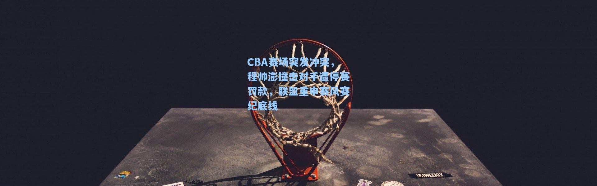 CBA赛场突发冲突，程帅澎撞击对手遭停赛罚款，联盟重申赛风赛纪底线