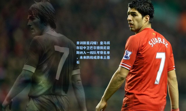 青训新星闪耀！皇马将年轻中卫巴尔德佩尼亚斯纳入一线队考察名单，未来防线或添本土基石