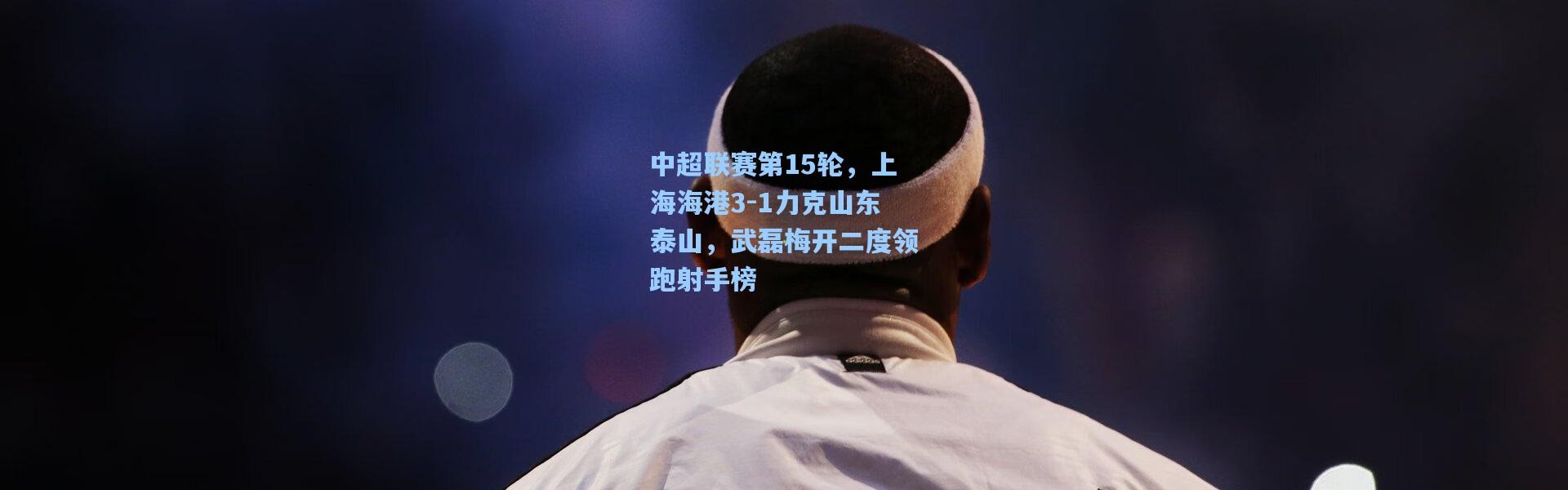 中超联赛第15轮，上海海港3-1力克山东泰山，武磊梅开二度领跑射手榜