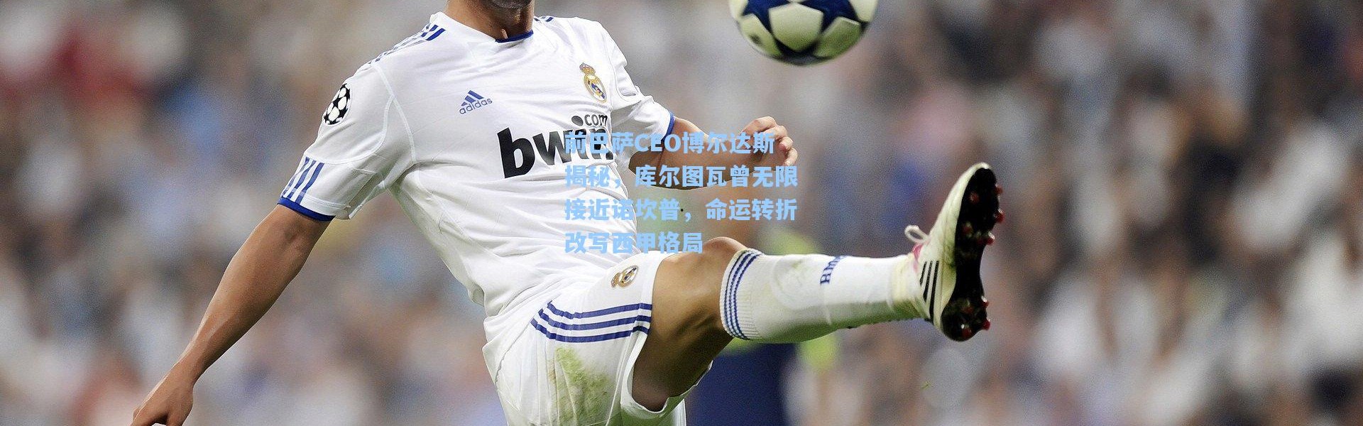 前巴萨CEO博尔达斯揭秘，库尔图瓦曾无限接近诺坎普，命运转折改写西甲格局