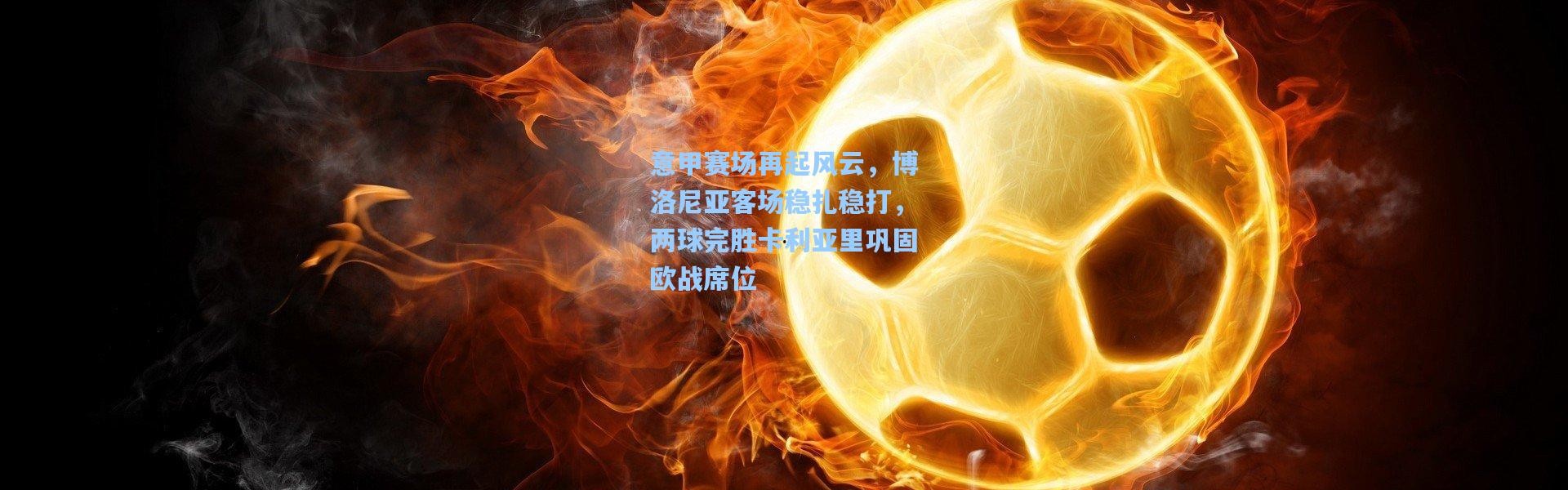 意甲赛场再起风云，博洛尼亚客场稳扎稳打，两球完胜卡利亚里巩固欧战席位