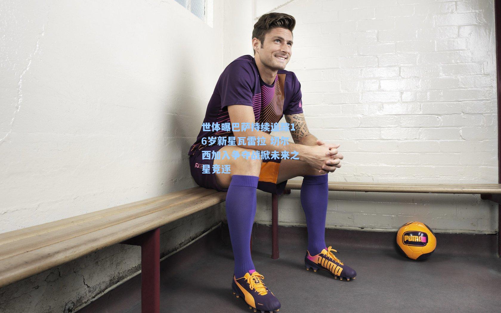 世体曝巴萨持续追踪16岁新星瓦雷拉 切尔西加入争夺战掀未来之星竞逐