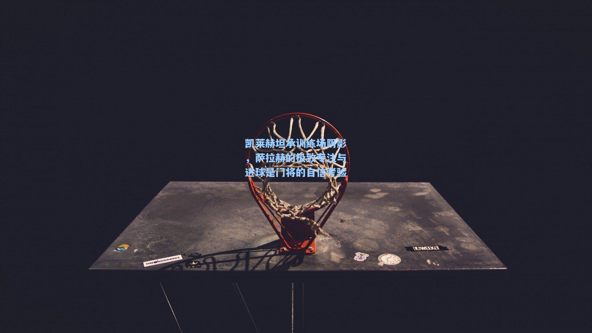 凯莱赫坦承训练场阴影，萨拉赫的极致专注与进球是门将的自信考验